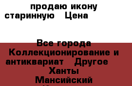 продаю икону старинную › Цена ­ 300 000 - Все города Коллекционирование и антиквариат » Другое   . Ханты-Мансийский,Когалым г.